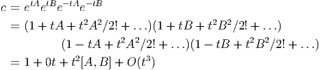     tA tB -tA - tB
c = e  e  e   e
  = (1 + tA + t2A2∕2! + ...)(1 + tB +  t2B2 ∕2! + ...)
                      2 2                    2  2
           (1 - tA + t A ∕2! + ...)(1 - tB +  tB  ∕2! + ...)
  = 1 + 0t + t2[A, B ] + O (t3)
